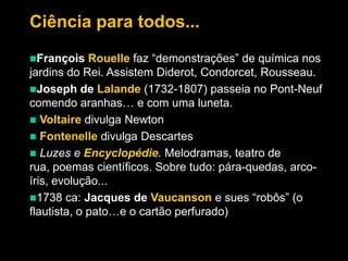 Ciência para todos...
Rouelle faz “demonstrações” de química nos
jardins do Rei. Assistem Diderot, Condorcet, Rousseau.
Joseph de Lalande (1732-1807) passeia no Pont-Neuf
comendo aranhas… e com uma luneta.
 Voltaire divulga Newton
 Fontenelle divulga Descartes
 Luzes e Encyclopédie. Melodramas, teatro de
rua, poemas científicos. Sobre tudo: pára-quedas, arcoíris, evolução...
1738 ca: Jacques de Vaucanson e sues “robôs” (o
flautista, o pato…e o cartão perfurado)
François

 