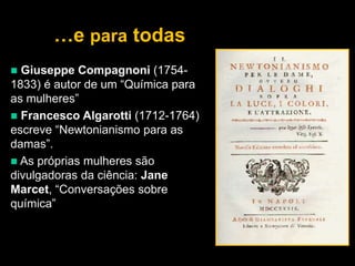 …e para todas


Giuseppe Compagnoni (17541833) é autor de um “Química para
as mulheres”
 Francesco Algarotti (1712-1764)
escreve “Newtonianismo para as
damas”.
 As próprias mulheres são
divulgadoras da ciência: Jane
Marcet, “Conversações sobre
química”

 