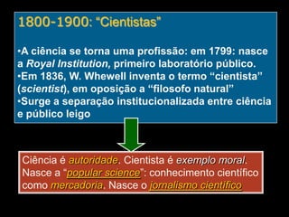 1800-1900: “Cientistas”
•A ciência se torna uma profissão: em 1799: nasce
a Royal Institution, primeiro laboratório público.
•Em 1836, W. Whewell inventa o termo “cientista”
(scientist), em oposição a “filosofo natural”
•Surge a separação institucionalizada entre ciência
e público leigo

Ciência é autoridade. Cientista é exemplo moral.
Nasce a “popular science”: conhecimento científico
como mercadoria. Nasce o jornalismo científico

 