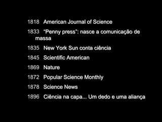 1818 American Journal of Science
1833 “Penny press”: nasce a comunicação de
massa
1835 New York Sun conta ciência
1845 Scientific American
1869 Nature
1872 Popular Science Monthly
1878 Science News
1896 Ciência na capa... Um dedo e uma aliança

 
