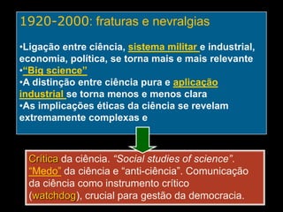 1920-2000: fraturas e nevralgias
•Ligação entre ciência, sistema militar e industrial,
economia, política, se torna mais e mais relevante
•“Big science”
•A distinção entre ciência pura e aplicação
industrial se torna menos e menos clara
•As implicações éticas da ciência se revelam
extremamente complexas e importantes

Crítica da ciência. “Social studies of science”.
“Medo” da ciência e “anti-ciência”. Comunicação
da ciência como instrumento crítico
(watchdog), crucial para gestão da democracia.

 