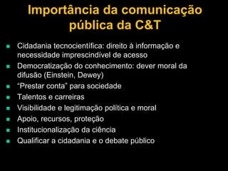 Importância da comunicação
pública da C&T











Cidadania tecnocientífica: direito à informação e
necessidade imprescindível de acesso
Democratização do conhecimento: dever moral da
difusão (Einstein, Dewey)
“Prestar conta” para sociedade
Talentos e carreiras
Visibilidade e legitimação política e moral
Apoio, recursos, proteção
Institucionalização da ciência
Qualificar a cidadania e o debate público

 
