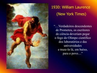 1930: William Laurence
(New York Times)
“…Verdadeiros descendentes
de Prometeu, os escritores
de ciência deveriam pegar
o fogo do Olimpo científico
dos laboratórios e das
universidades
e traze-lo lá, em baixo,
para o povo…”

 