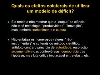 Quais os efeitos colaterais de utilizar
um modelo de déficit?


Ele tende a não mostrar que o “output” da ciência
não é só tecnologia, “produtividade”, “inovação”,
mas também conhecimento e cultura



Não enfatiza os numerosos valores “nãoinstrumentais” e culturais do método científico:
antídoto contra o princípio de autoridade, resolução
argumentativa das controvérsias, democracia das
hipótese, mas luta crítica implacável entre elas... etc.

 