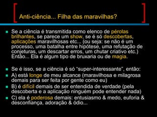 Anti-ciência... Filha das maravilhas?


Se a ciência é transmitida como elenco de pérolas
brilhantes, se parece um show, se é só descobertas,
aplicações maravilhosas etc... (ou seja: se não é um
processo, uma batalha entre hipótese, uma refutação de
conjeturas, um descartar erros, um chutar criativo etc.)
Então... Ela é algum tipo de bruxaria ou de magia.



Se é isso, se a ciência é só “super-interessante”, então:
A) está longe de meu alcance (maravilhosa e milagrosa
demais para ser feita por gente como eu)
B) é difícil demais de ser entendida de verdade (pela
descoberta e a aplicação ninguém pode entender nada)
C) ela é poderosa demais: entusiasmo & medo, euforia &
desconfiança, adoração & ódio...





 