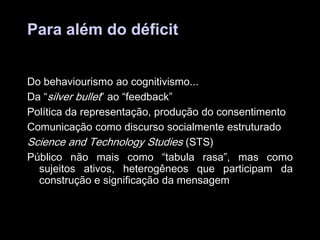 Para além do déficit
Do behaviourismo ao cognitivismo...
Da “silver bullet” ao “feedback”
Política da representação, produção do consentimento
Comunicação como discurso socialmente estruturado
Science and Technology Studies (STS)
Público não mais como “tabula rasa”, mas como
sujeitos ativos, heterogêneos que participam da
construção e significação da mensagem

 