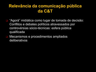 Relevância da comunicação pública
da C&T




“Agorá” midiática como lugar de tomada de decisão:
Conflitos e debates políticos atravessados por
controvérsias sócio-técnicas: esfera pública
qualificada
Mecanismos e procedimentos ampliados
deliberativos

 
