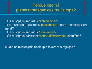 Porque não há
plantas transgênicas na Europa?
• Os europeus são mais “anti-ciência”?
• Os europeus são mais pessimistas sobre tecnologia em
geral?
• Os europeus são mais “irracionais”?
• Os europeus possuem menor alfabetização científica?

Quais os fatores principais que levaram à rejeição?

 