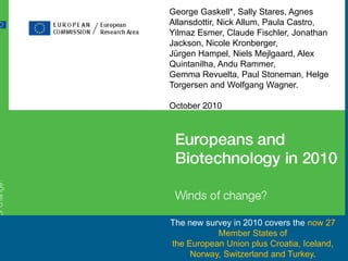 George Gaskell*, Sally Stares, Agnes
Allansdottir, Nick Allum, Paula Castro,
Yilmaz Esmer, Claude Fischler, Jonathan
Jackson, Nicole Kronberger,
Jürgen Hampel, Niels Mejlgaard, Alex
Quintanilha, Andu Rammer,
Gemma Revuelta, Paul Stoneman, Helge
Torgersen and Wolfgang Wagner.
October 2010

The new survey in 2010 covers the now 27
Member States of
the European Union plus Croatia, Iceland,
Norway, Switzerland and Turkey.

 