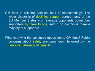 GM food is still the Achilles’ heel of biotechnology. The
wider picture is of declining support across many of the
EU Member States – on average opponents outnumber
supporters by three to one, and in no country is there a
majority of supporters.
What is driving the continued opposition to GM food? Public
concerns about safety are paramount, followed by the
perceived absence of benefits

 