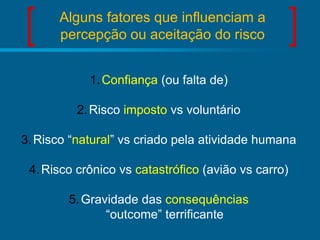 Alguns fatores que influenciam a
percepção ou aceitação do risco
1. Confiança (ou falta de)
2. Risco imposto vs voluntário
3. Risco “natural” vs criado pela atividade humana
4. Risco crônico vs catastrófico (avião vs carro)
5. Gravidade das consequências
“outcome” terrificante

 