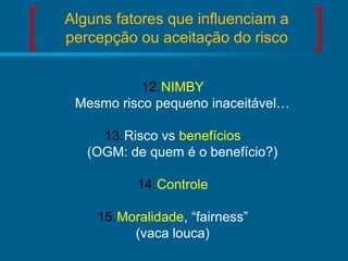 Alguns fatores que influenciam a
percepção ou aceitação do risco
12.NIMBY
Mesmo risco pequeno inaceitável…
13.Risco vs benefícios
(OGM: de quem é o benefício?)
14.Controle
15.Moralidade, “fairness”
(vaca louca)

 