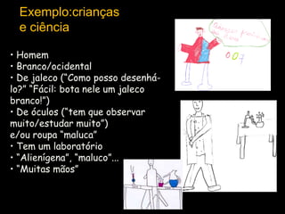 Exemplo:crianças
e ciência
• Homem
• Branco/ocidental
• De jaleco (“Como posso desenhálo?” “Fácil: bota nele um jaleco
branco!”)
• De óculos (“tem que observar
muito/estudar muito”)
e/ou roupa “maluca”
• Tem um laboratório
• “Alienígena”, “maluco”...
• “Muitas mãos”

 