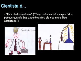 Cientista é...
• “De cabelos malucos” (“Tem todos cabelos explodidos
porque quando faz experimentos ele queima e fica
assustado”)

 