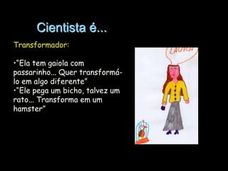 Cientista é...
Transformador:
•“Ela tem gaiola com
passarinho... Quer transformálo em algo diferente”
•“Ele pega um bicho, talvez um
rato... Transforma em um
hamster”

 