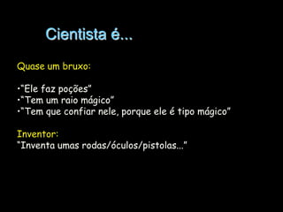 Cientista é...
Quase um bruxo:
•“Ele faz poções”
•“Tem um raio mágico”
•“Tem que confiar nele, porque ele é tipo mágico”
Inventor:
“Inventa umas rodas/óculos/pistolas...”

 