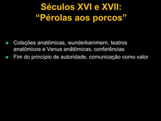 Séculos XVI e XVII:
“Pérolas aos porcos”




Coleções anatômicas, wunderkammern, teatros
anatômicos e Venus anâtômicas, conferências
Fim do princípio de autoridade, comunicação como valor

 