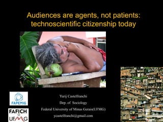Audiences are agents, not patients: 
technoscientific citizenship today 
Yurij Castelfranchi 
Dep. of Sociology 
Federal University of Minas Gerais(UFMG) 
ycastelfranchi@gmail.com 
 