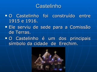 Castelinho O Castelinho foi construído entre 1915 e 1916. Ele serviu de sede para a Comissão de Terras. O Castelinho é um dos principais símbolo da cidade  de  Erechim. 