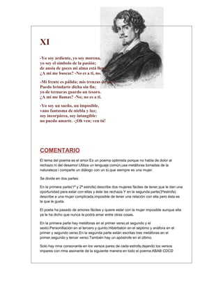 XI
-Yo soy ardiente, yo soy morena,
yo soy el símbolo de la pasión;
de ansia de goces mi alma está llena.
¿A mí me buscas? -No es a ti, no.
-Mi frente es pálida; mis trenzas de oro:
Puedo brindarte dicha sin fin;
yo de ternuras guardo un tesoro.
¿A mí me llamas? -No; no es a ti.
-Yo soy un sueño, un imposible,
vano fantasma de niebla y luz;
soy incorpórea, soy intangible:
no puedo amarte. -¡Oh ven; ven tú!




COMENTARIO
El tema del poema es el amor.Es un poema optimista porque no habla de dolor al
rechazo ni del desamor.Utiliza un lenguaje común,usa metáforas tomadas de la
naturaleza i comparte un diálogo con un tú,que siempre es una mujer.

Se divide en dos partes:

En la primera parte(1ª y 2ª estrofa) describe dos mujeres fáciles de tener,que le dan una
oportunidad para estar con ellas y éste las rechaza.Y en la segunda parte(3ªestrofa)
describe a una mujer complicada,imposible de tener una relación con ella pero ésta es
la que le gusta.

El poeta ha pasado de amores fáciles y quiere estar con la mujer imposible aunque ella
ya le ha dicho que nunca le podrá amar entre otras cosas.

En la primera parte hay metáforas en el primer verso,el segundo y el
sexto.Personifiación en el tercero y quinto.Hibérbaton en el séptimo y anáfora en el
primer y segundo verso.En la segunda parte están escritas tres metáforas en el
primer,segundo y tercer verso.También hay un apóstrofe en el último.

Solo hay rima consonante en los versos pares de cada estrofa,dejando los versos
impares con rima asonante de la siguiente manera en todo el poema:ABAB CDCD
 