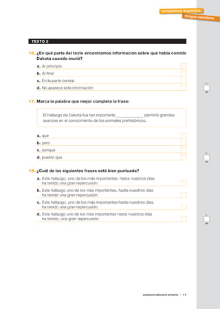 avaluació educació primària 11
llengua castellana
competència lingüística:
TEXTO 2
16.	¿En qué parte del texto encontramos información sobre qué había comido
Dakota cuando murió?
a.	Al principio	
b.	Al final	
c.	En la parte central 	
d.	No aparece esta información	
17.	Marca la palabra que mejor completa la frase:
El hallazgo de Dakota fue tan importante permitió grandes
avances en el conocimiento de los animales prehistóricos.
a.	que	
b.	pero	
c.	aunque	
d.	puesto que	
18.	¿Cuál de las siguientes frases está bien puntuada?
a.	Este hallazgo, uno de los más importantes, hasta nuestros días
ha tenido una gran repercusión.	
b.	Este hallazgo uno de los más importantes, hasta nuestros días
ha tenido una gran repercusión.	
c.	Este hallazgo, uno de los más importantes hasta nuestros días,
ha tenido una gran repercusión.	
d.	Este hallazgo uno de los más importantes hasta nuestros días
ha tenido, una gran repercusión.	
0-1
ao
0-1
an
0-1
ap
 