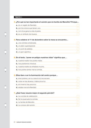 4 avaluació educació primària
TEXTO 1
3.	¿Por qué es tan importante el camión para la familia de Manolito? Porque…
a.	 es un regalo de Navidad.	
b.	son los únicos que tienen uno.	
c.	 con él se gana la vida el padre.	
d.	es un símbolo de riqueza.	
4.	Para celebrar el 11 de diciembre sobre la mesa se encuentra…
a.	 una comida complicada.	
b.	un plato superespecial.	
c.	 un puré de patatas.	
d.	un gran aperitivo.	
5.	En el texto, “poner en peligro nuestras vidas” significa que…
a.	 nuestra madre nos podría matar.	
b.	nos podríamos intoxicar.	
c.	 nuestra madre se enfadaría mucho.	
d.	nos podría sentar mal la comida.	
6.	Ellos iban a ver la iluminación del centro porque…
a.	 eran pobres y en su casa la luz era escasa.	
b.	vivían en las afueras y había poca luz.	
c.	 en invierno hay poca luz.	
d.	estaba cerca la Navidad.	
7.	¿Qué frase resume mejor el segundo párrafo?
a.	 La comida de celebración	
b.	Se ha quemado la comida	
c.	 La familia de Manolito	
d.	La compra del camión	
0-1
q
0-1
r
0-1
s
0-1
o
0-1
p
 