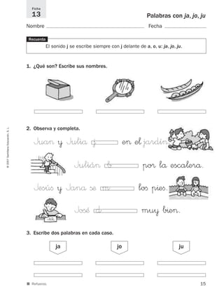 Ficha
                                       13                                                         Palabras con ja, jo, ju
                                     Nombre                                                        Fecha

                                     Recuerda
                                                El sonido j se escribe siempre con j delante de a, o, u: ja, jo, ju.



                                     1. ¿Qué son? Escribe sus nombres.




                                     2. Observa y completa.
© 2007 Santillana Educación, S. L.




                                        Jua> ¥ Juliå ∆                                  e> e¬ jardí>.
                                                              Juliá> b                          po® lå esca¬erå.
                                        Jesúﬁ ¥ Janå ßæ m                                     loﬁ p^eﬁ.
                                                              JoßÆ d                           mu¥ b^e>.
                                     3. Escribe dos palabras en cada caso.

                                                    ja                             jo                             ju




                                     ■ Refuerzo.                                                                       15
 