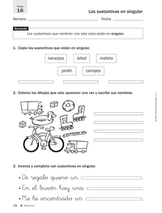 Ficha
     16                                            Los sustantivos en singular
Nombre                                                    Fecha

Recuerda
             Los sustantivos que nombran una sola cosa están en singular.



1. Copia los sustantivos que están en singular.

                         naranjas          árbol         maleta

                                  jardín         campos




2. Colorea los dibujos que solo aparecen una vez y escribe sus nombres.




                                                                                 © 2007 Santillana Educación, S. L.




3. Inventa y completa con sustantivos en singular.


      • Dæ ®egalo qu^ero u>                                                  .
      • E”> e¬ buzó> ha¥ unå                                                 .
      • M’æ ™æ encontrado u>                                                 .
18     ■ Refuerzo.
 