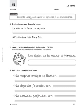 Ficha
                                       23                                                                      La coma
                                     Nombre                                                      Fecha

                                     Recuerda
                                                     Se escribe coma , para separar los elementos de las enumeraciones.



                                     1. Rodea las comas. Después, copia.

                                         La tarta es de fresa, crema y nata.


                                         Allí están Ana, Iván, Eva y Teo.
© 2007 Santillana Educación, S. L.




                                     2. ¿Cómo se llaman los dedos de la mano? Escribe.
                                        No olvides escribir coma donde sea necesario.

                                                 C     I

                                             A
                                                              P
                                                                  L”oﬁ ∂edoﬁ ∂æ lå mano ßæ llama>:
                                          M




                                     3. Completa con enumeraciones.

                                         •    M”iﬁ µejo®eﬁ amigoﬁ ßæ llama>:
                                         •

                                         •    M”iﬁ ∂epor†eﬁ favoritoﬁ so>:
                                         •

                                         •    M”iﬁ comidaﬁ p®æƒeridaﬁ so>:
                                         •
                                     ■ Refuerzo.                                                                          25
 