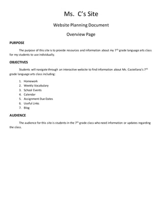 Ms. C’s Site
Website Planning Document
Overview Page
PURPOSE
The purpose of this site is to provide resources and information about my 7th grade language arts class
for my students to use individually.
OBJECTIVES
Students will navigate through an interactive website to find information about Ms. Castellana’s 7th
grade language arts class including:
1. Homework
2. Weekly Vocabulary
3. School Events
4. Calendar
5. Assignment Due Dates
6. Useful Links
7. Blog
AUDIENCE
The audience for this site is students in the 7th grade class who need information or updates regarding
the class.
 