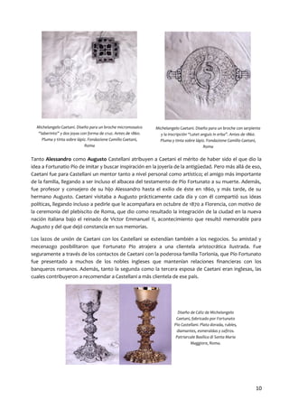 Michelangelo Caetani. Diseño para un broche micromosaico
“laberinto” y dos joyas con forma de cruz. Antes de 1860.
Pluma y tinta sobre lápiz. Fondazione Camillo Caetani,
Roma

Michelangelo Caetani. Diseño para un broche con serpiente
y la inscripción “Latet anguis in erba”. Antes de 1860.
Pluma y tinta sobre lápiz. Fondazione Camillo Caetani,
Roma

Tanto Alessandro como Augusto Castellani atribuyen a Caetani el mérito de haber sido el que dio la
idea a Fortunatio Pío de imitar y buscar inspiración en la joyería de la antigüedad. Pero más allá de eso,
Caetani fue para Castellani un mentor tanto a nivel personal como artístico; el amigo más importante
de la familia, llegando a ser incluso el albacea del testamento de Pío Fortunato a su muerte. Además,
fue profesor y consejero de su hijo Alessandro hasta el exilio de éste en 1860, y más tarde, de su
hermano Augusto. Caetani visitaba a Augusto prácticamente cada día y con él compartió sus ideas
políticas, llegando incluso a pedirle que le acompañara en octubre de 1870 a Florencia, con motivo de
la ceremonia del plebiscito de Roma, que dio como resultado la integración de la ciudad en la nueva
nación italiana bajo el reinado de Victor Emmanuel II, acontecimiento que resultó memorable para
Augusto y del que dejó constancia en sus memorias.
Los lazos de unión de Caetani con los Castellani se extendían también a los negocios. Su amistad y
mecenazgo posibilitaron que Fortunato Pío atrajera a una clientela aristocrática ilustrada. Fue
seguramente a través de los contactos de Caetani con la poderosa familia Torlonia, que Pío Fortunato
fue presentado a muchos de los nobles ingleses que mantenían relaciones financieras con los
banqueros romanos. Además, tanto la segunda como la tercera esposa de Caetani eran inglesas, las
cuales contribuyeron a recomendar a Castellani a más clientela de ese país.

Diseño de Cáliz de Michelangelo
Caetani, fabricado por Fortunato
Pío Castellani. Plata dorada, rubíes,
diamantes, esmeraldas y zafiros.
Patriarcale Basilica di Santa Maria
Maggiore, Roma.

10

 