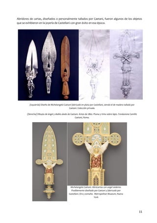 Abridores de cartas, diseñados o personalmente tallados por Caetani, fueron algunos de los objetos
que se exhibieron en la joyería de Castellani con gran éxito en esa época.

(Izquierda) Diseño de Michelangelo Caetani fabricado en plata por Castellani, siendo el de madera tallado por
Caetani. Colección privada.
(Derecha) Dibujos de ángel y diablo alado de Caetani. Antes de 1860. Pluma y tinta sobre lápiz. Fondazione Camillo
Caetani, Roma.

Michelangelo Caetani. Abrecartas con angel sedente.
Posiblemente diseñado por Caetani y fabricado por
Castellani. Oro y esmalte. Metropolitan Museum, Nueva
York

11

 