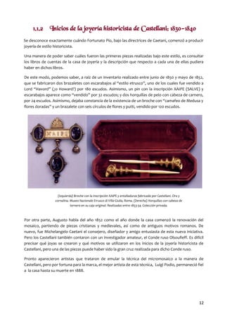 1.1.2 Inicios de la joyería historicista de Castellani: 1830-1840
Se desconoce exactamente cuándo Fortunato Pío, bajo las directrices de Caetani, comenzó a producir
joyería de estilo historicista.
Una manera de poder saber cuáles fueron las primeras piezas realizadas bajo este estilo, es consultar
los libros de cuentas de la casa de joyería y la descripción que respecto a cada una de ellas pudiera
haber en dichos libros.
De este modo, podemos saber, a raíz de un inventario realizado entre junio de 1850 y mayo de 1852,
que se fabricaron dos brazaletes con escarabajos al “estilo etrusco”, uno de los cuales fue vendido a
Lord “Havord” (¿o Howard?) por 180 escudos. Asimismo, un pin con la inscripción XAIPE (SALVE) y
escarabajos aparece como “vendido” por 32 escudos; y dos horquillas de pelo con cabeza de carnero,
por 24 escudos. Asimismo, dejaba constancia de la existencia de un broche con “camafeo de Medusa y
flores doradas” y un brazalete con seis círculos de flores y putti, vendido por 120 escudos.

(Izquierda) Broche con la inscripción XAIPE y entalladuras fabricado por Castellani. Oro y
cornalina. Museo Nazionale Etrusco di Villa Giulia, Roma. (Derecha) Horquillas con cabeza de
ternero en su caja original. Realizadas entre 1853-54. Colección privada.

Por otra parte, Augusto habla del año 1852 como el año donde la casa comenzó la renovación del
mosaico, partiendo de piezas cristianas y medievales, así como de antiguos motivos romanos. De
nuevo, fue Michelangelo Caetani el consejero, diseñador y amigo entusiasta de esta nueva iniciativa.
Pero los Castellani también contaron con un investigador amateur, el Conde ruso Olsoufieff. Es difícil
precisar qué joyas se crearon y qué motivos se utilizaron en los inicios de la joyería historicista de
Castellani, pero una de las piezas puede haber sido la gran cruz realizada para dicho Conde ruso.
Pronto aparecieron artistas que trataron de emular la técnica del micromosaico a la manera de
Castellani, pero por fortuna para la marca, el mejor artista de esta técnica, Luigi Podio, permaneció fiel
a la casa hasta su muerte en 1888.

12

 
