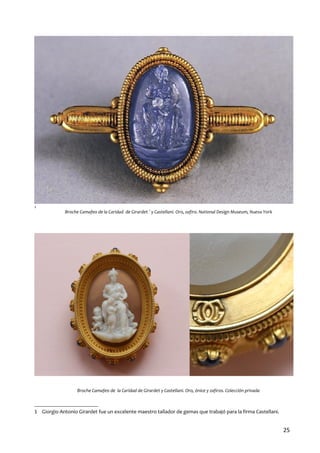 1

Broche Camafeo de la Caridad de Girardet 1 y Castellani. Oro, zafiro. National Design Museum, Nueva York

Broche Camafeo de la Caridad de Girardet y Castellani. Oro, ónice y zafiros. Colección privada

1 Giorgio Antonio Girardet fue un excelente maestro tallador de gemas que trabajó para la firma Castellani.

25

 