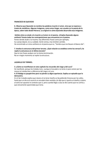 FRANCISCO DE QUEVEDO<br />6. Observa que Quevedo no nombra las palabras muerte ni amor, sino que se expresa a través de metáforas. Algunas imágenes, como amor-fuego, son usuales en la poesía de la época, sobre todo desde Petrarca. Lo original es cómo Quevedo desarrolla esas imágenes.<br />-Señala cómo se alude a la muerte y al amor en el poema. ¿Emplea Quevedo alguna antítesis? Anota todas las contraposiciones que encuentres en el poema.<br />Partes donde alude a la muerte, hay diferentes frases como por ejemplo; <br />Su cuerpo dejará, no su cuidado. Serán ceniza, mas tendrán sentido.<br />He encontrado un única antítesis en el poema que es; ‘’Sombra que me llevare el blanco día’’.<br />7. Analiza la estructura del primer terceto. ¿Qué relación se establece entre los versos?¿ Se repite la estructura en el último terceto?<br />Que la tres frases acaban con la misma terminación.<br />No en ningún momento se repite la estructura.<br />LAZARILLO DE TORMES.<br />3. ¿Cómo se manifiestan en este capítulo los recuerdos del ciego y del cura?<br />Sé manifestó, porque les trataba mal y  aunque el escudero no tenía ni para comer por los menos le trataba bien a diferencia del ciego y el cura.<br />4. El hidalgo es paupérrimo pero no pierde su digna apariencia. Explica un episodio que lo demuestre.<br />En el 3er tratado explica que Lázaro al no tener dueño se iba pidiendo limosna por las calles, hasta que un día se le acercó un escudero bien vestido y le dijo que si quería un dueño y Lázaro al verlo tan apuesto le contesto que sí, pero cuando llegó a casa se dio cuenta que no comía y que únicamente aparentaba que tenia. <br />