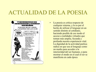 ACTUALIDAD DE LA POESIA La poesía es crítica respecto de cualquier sistema, y lo es por el hecho de utilizar el lenguaje en un sentido distinto al cotidiano, haciendo posible de ese modo el acceso a realidades virtuales que tornan más amplia, fecunda y profunda nuestra experiencia vital. La dignidad de la actividad poética radica en que usa al lenguaje como un medio para acceder a la interioridad del ser humano, o para mostrar el modo en el cual el ser se manifiesta en cada época 