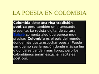 LA POESIA EN COLOMBIA Colombia  tiene una  rica tradición poética  pero también un interesante presente. La revista digital de cultura  Babab  comenta algo que parece muy preciso:  Colombia  es el país del mundo donde más gusta escuchar poesía. Puede ser que no sea la nación donde más se lee o donde se venden más libros, pero los colombianos aman escuchar recitales poéticos. 