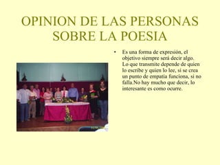 OPINION DE LAS PERSONAS SOBRE LA POESIA Es una forma de expresión, el objetivo siempre será decir algo. Lo que transmite depende de quien lo escribe y quien lo lee, si se crea un punto de empatía funciona, si no falla.No hay mucho que decir, lo interesante es como ocurre. 