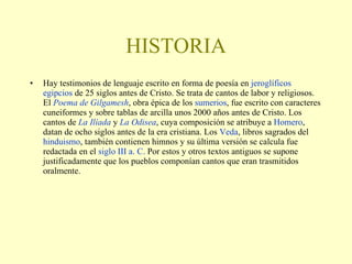 HISTORIA Hay testimonios de lenguaje escrito en forma de poesía en  jeroglíficos   egipcios  de 25 siglos antes de Cristo. Se trata de cantos de labor y religiosos. El  Poema de  Gilgamesh , obra épica de los  sumerios , fue escrito con caracteres cuneiformes y sobre tablas de arcilla unos 2000 años antes de Cristo. Los cantos de  La  Ilíada  y  La Odisea , cuya composición se atribuye a  Homero , datan de ocho siglos antes de la era cristiana. Los  Veda , libros sagrados del  hinduismo , también contienen himnos y su última versión se calcula fue redactada en el  siglo III a. C.  Por estos y otros textos antiguos se supone justificadamente que los pueblos componían cantos que eran trasmitidos oralmente. 