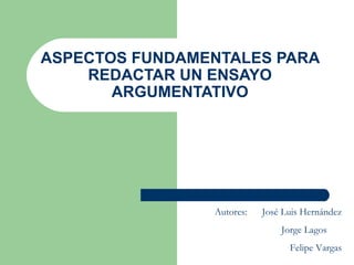 ASPECTOS FUNDAMENTALES PARA REDACTAR UN ENSAYO ARGUMENTATIVO Autores:  José Luis Hernández Jorge Lagos  Felipe Vargas 
