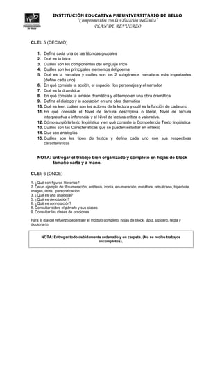 INSTITUCIÓN EDUCATIVA PREUNIVERSITARIO DE BELLO
                             “Comprometidos con la Educación Bellanita”
                                    PLAN DE REFUERZO


CLEI: 5 (DECIMO)

    1.  Defina cada una de las técnicas grupales
    2.  Qué es la lirica
    3.  Cuáles son los componentes del lenguaje lirico
    4.  Cuáles son los principales elementos del poema
    5.  Qué es la narrativa y cuáles son los 2 subgéneros narrativos más importantes
        (define cada uno)
    6. En qué consiste la acción, el espacio, los personajes y el narrador
    7. Qué es la dramática
    8. En qué consiste la tensión dramática y el tiempo en una obra dramática
    9. Defina el dialogo y la acotación en una obra dramática
    10. Qué es leer, cuáles son los actores de la lectura y cuál es la función de cada uno
    11. En qué consiste el Nivel de lectura descriptiva o literal, Nivel de lectura
        interpretativa e inferencial y el Nivel de lectura crítica o valorativa.
    12. Cómo surgió la texto lingüística y en qué consiste la Competencia Texto lingüística
    13. Cuáles son las Características que se pueden estudiar en el texto
    14. Que son analogías
    15. Cuáles son los tipos de textos y defina cada uno con sus respectivas
        características


    NOTA: Entregar el trabajo bien organizado y completo en hojas de block
          tamaño carta y a mano.

CLEI: 6 (ONCE)

1. ¿Qué son figuras literarias?
2. De un ejemplo de: Enumeración, antítesis, ironía, enumeración, metáfora, retruécano, hipérbole,
imagen, litote, personificación.
3. ¿Qué es una analogía?
5. ¿Qué es denotación?
6. ¿Qué es connotación?
8. Consultar sobre el párrafo y sus clases
9. Consultar las clases de oraciones

Para el día del refuerzo debe traer el módulo completo, hojas de block, lápiz, lapicero, regla y
diccionario.


         NOTA: Entregar todo debidamente ordenado y en carpeta. (No se recibe trabajos
                                       incompletos).
 