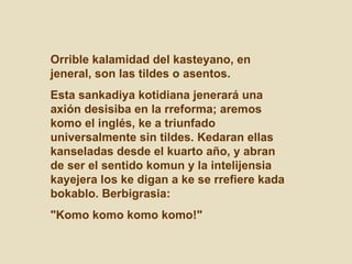 Orrible kalamidad del kasteyano, en
jeneral, son las tildes o asentos.
Esta sankadiya kotidiana jenerará una
axión desisiba en la rreforma; aremos
komo el inglés, ke a triunfado
universalmente sin tildes. Kedaran ellas
kanseladas desde el kuarto año, y abran
de ser el sentido komun y la intelijensia
kayejera los ke digan a ke se rrefiere kada
bokablo. Berbigrasia:
"Komo komo komo komo!"
 