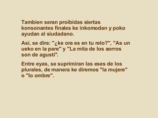 Tambien seran proibidas siertas konsonantes finales ke inkomodan y poko ayudan al siudadano.  Asi, se dira: "¿ke ora es en tu relo?", "As un ueko en la pare" y "La mita de los aorros son de agusti".  Entre eyas, se suprimiran las eses de los plurales, de manera ke diremos "la mujere" o "lo ombre".  