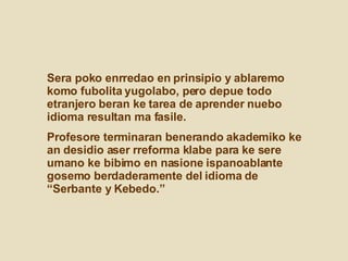 Sera poko enrredao en prinsipio y ablaremo komo fubolita yugolabo, pero depue todo etranjero beran ke tarea de aprender nuebo idioma resultan ma fasile.  Profesore terminaran benerando akademiko ke an desidio aser rreforma klabe para ke sere umano ke bibimo en nasione ispanoablante gosemo berdaderamente del idioma de “Serbante y Kebedo.”  