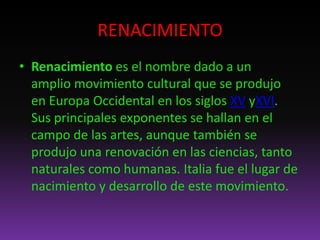 RENACIMIENTO
• Renacimiento es el nombre dado a un
amplio movimiento cultural que se produjo
en Europa Occidental en los siglos XV yXVI.
Sus principales exponentes se hallan en el
campo de las artes, aunque también se
produjo una renovación en las ciencias, tanto
naturales como humanas. Italia fue el lugar de
nacimiento y desarrollo de este movimiento.
 