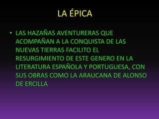 LA ÉPICA
• LAS HAZAÑAS AVENTURERAS QUE
ACOMPAÑAN A LA CONQUISTA DE LAS
NUEVAS TIERRAS FACILITO EL
RESURGIMIENTO DE ESTE GENERO EN LA
LITERATURA ESPAÑOLA Y PORTUGUESA, CON
SUS OBRAS COMO LA ARAUCANA DE ALONSO
DE ERCILLA
 