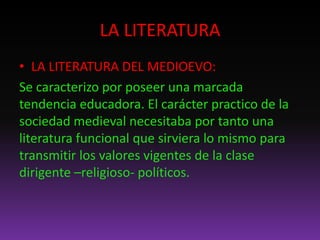 LA LITERATURA
• LA LITERATURA DEL MEDIOEVO:
Se caracterizo por poseer una marcada
tendencia educadora. El carácter practico de la
sociedad medieval necesitaba por tanto una
literatura funcional que sirviera lo mismo para
transmitir los valores vigentes de la clase
dirigente –religioso- políticos.
 