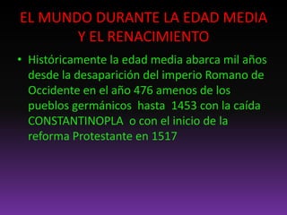 EL MUNDO DURANTE LA EDAD MEDIA
Y EL RENACIMIENTO
• Históricamente la edad media abarca mil años
desde la desaparición del imperio Romano de
Occidente en el año 476 amenos de los
pueblos germánicos hasta 1453 con la caída
CONSTANTINOPLA o con el inicio de la
reforma Protestante en 1517
 