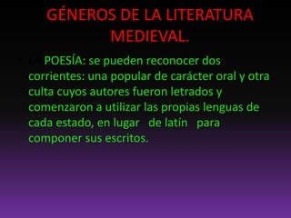GÉNEROS DE LA LITERATURA
MEDIEVAL.
• LA POESÍA: se pueden reconocer dos
corrientes: una popular de carácter oral y otra
culta cuyos autores fueron letrados y
comenzaron a utilizar las propias lenguas de
cada estado, en lugar de latín para
componer sus escritos.
 