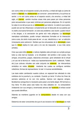 3
son como antes en el aspecto social y de amoríos, a mitad del siglo xx (ante de
existir la internet) los adolescentes se conocían personalmente y la química se
sentía o no son como antes en el aspecto social y de amoríos, a mitad del
siglo, el internet cambio muchas cosas más para pasar por otras personas
para secuestrarlas o que sean víctimas por personas peligrosas. En mi opinión
la culpa no es del ya que es un adolescente que todavía no sabe lo que quiere,
puede ser por las influencias o simplemente por el descuido de sus padres por
no darle una buena formación ,no solo ese problema ,ese sicario puede inducir
a las drogas, o la asociación de gente aún más peligrosa. La tecnología
reemplaza actividades, puede romper relaciones formales en la interacción
cara a cara, de cierto modo pasa de ser un uso electrónico a ser un adicción
innecesaria para sobrevivir. Señala que los entusiastas de la tecnología creen
que lo virtual replica lo real, pero a la vez da respuesta a sus más caros
anhelos.
Creo que para lo0s jóvenes o nativos digitales este principio se cumple porque
toda su vida real se traslada a la virtualidad del sentido o del cuerpo. Sus
amigos, encuentros, juegos, relaciones amorosas giran alrededor de lo virtual
y el uso de la técnica en todas sus representaciones (Ipoh, notebook, Tablet,
etc.).Las culturas virtuales son este conjunto de sistemas de intercambios
simbólico en redes virtuales mediante las cuales se configura sentidos
colectivos, formas de representarse lo real ni nuevas sensibilidades.
Las tesis están cambiando nuestra cultura, en especial han afectado la vida
cotidiana de la juventud y su contexto. Cuando yo tenía 14 años los fines de
semana salíamos al rio con mis padres, íbamos con algunos amigos,
llevábamos samguches lo necesario para pasar una tarde alegre. Mi hermano q
hoy tiene 15 años pasa casi todos los días sábados en la computadora
chateando con sus amigos y enamorada atreves del facebook,el enlace social
que puedo identificar.
Además se mantiene jugando en la computadora desde mi casa con sus
amigos.
Debemos de estar conscientes de que el uso excesivo de la tecnología es malo
 
